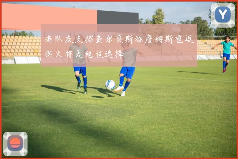 老队友支招查尔莫斯称詹姆斯重返热火将是绝佳选择
