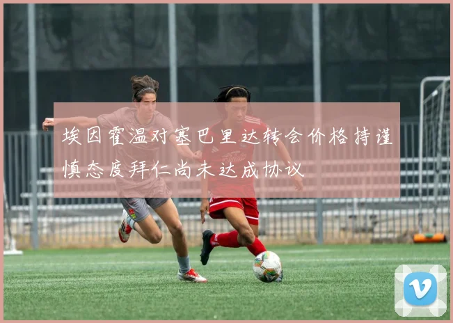 埃因霍温对塞巴里达转会价格持谨慎态度拜仁尚未达成协议