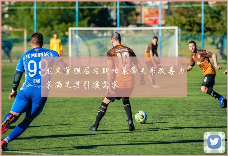 尤文管理层与斯帕莱蒂关系改善力求满足其引援需求