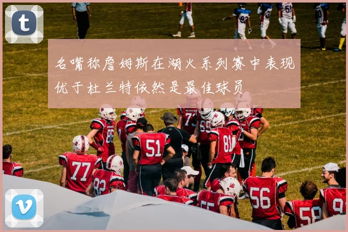名嘴称詹姆斯在湖火系列赛中表现优于杜兰特依然是最佳球员