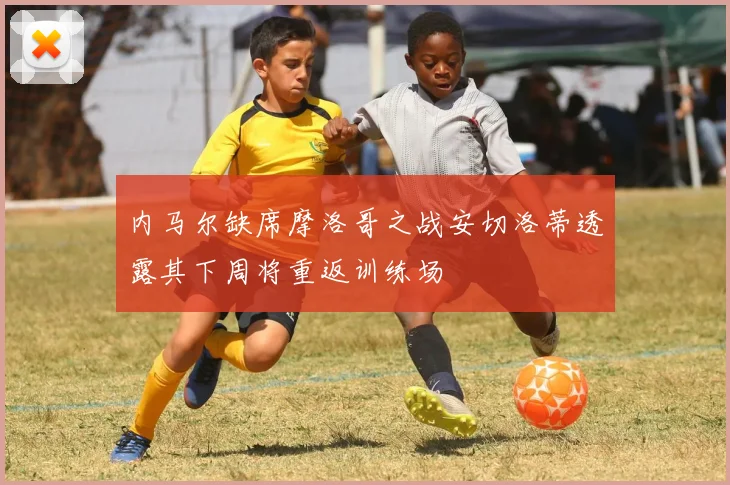 内马尔缺席摩洛哥之战安切洛蒂透露其下周将重返训练场