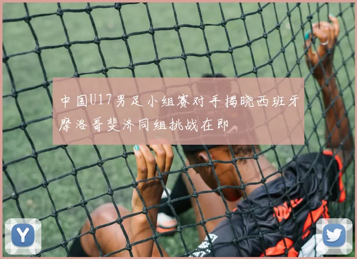 中国U17男足小组赛对手揭晓西班牙摩洛哥斐济同组挑战在即