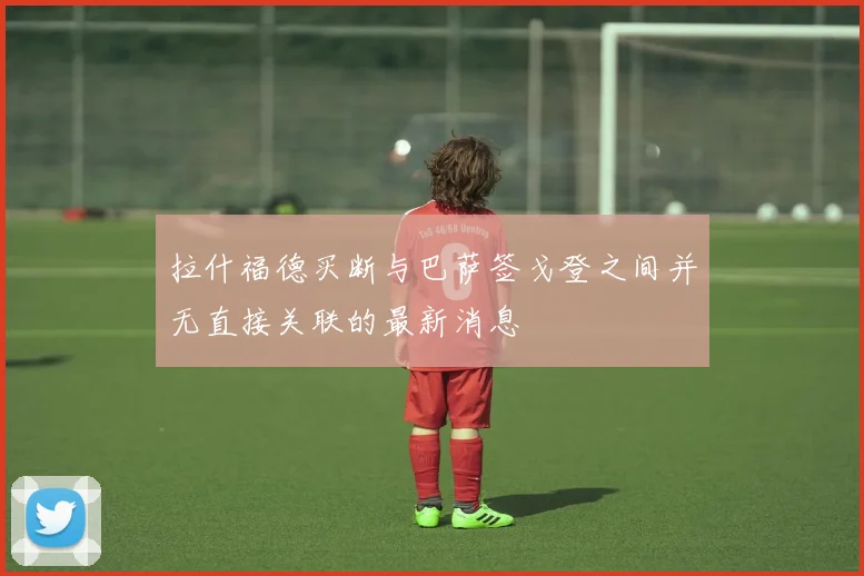 拉什福德买断与巴萨签戈登之间并无直接关联的最新消息