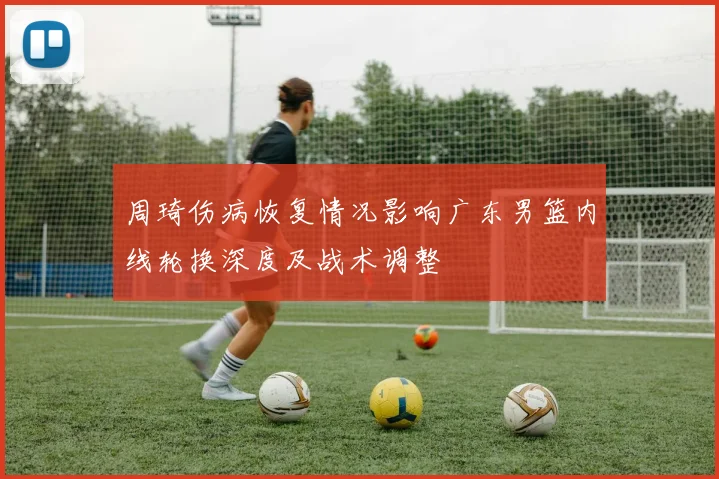 周琦伤病恢复情况影响广东男篮内线轮换深度及战术调整