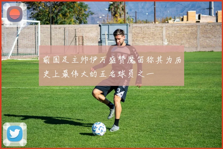 前国足主帅伊万盛赞魔笛称其为历史上最伟大的五名球员之一
