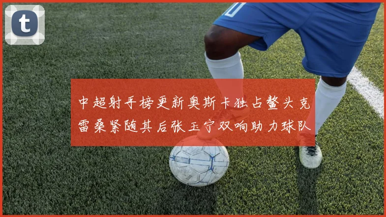 中超射手榜更新奥斯卡独占鳌头克雷桑紧随其后张玉宁双响助力球队