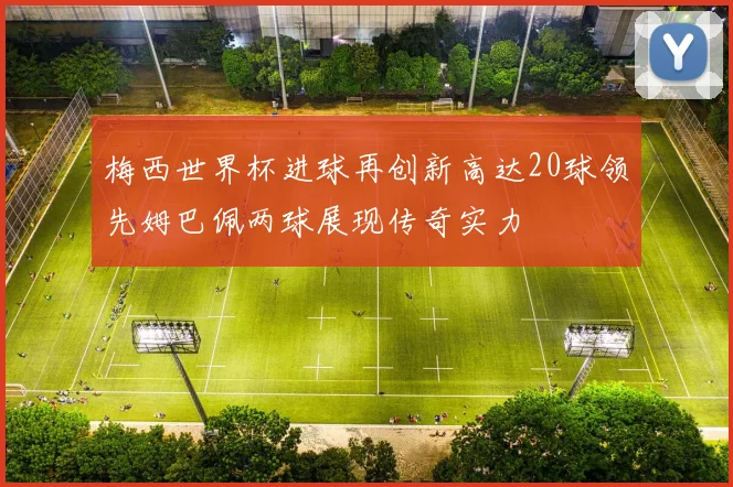 梅西世界杯进球再创新高达20球领先姆巴佩两球展现传奇实力