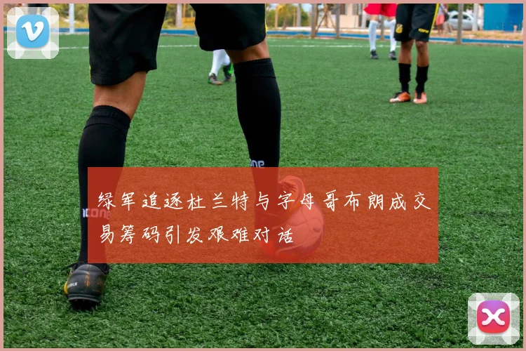 绿军追逐杜兰特与字母哥布朗成交易筹码引发艰难对话