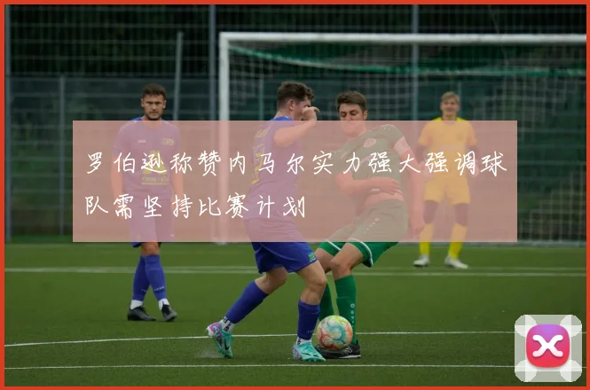 罗伯逊称赞内马尔实力强大强调球队需坚持比赛计划