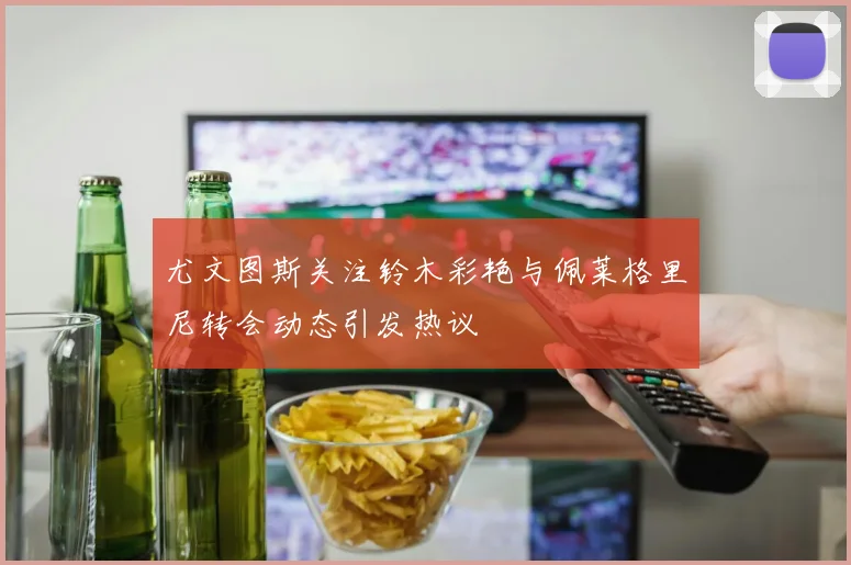 尤文图斯关注铃木彩艳与佩莱格里尼转会动态引发热议