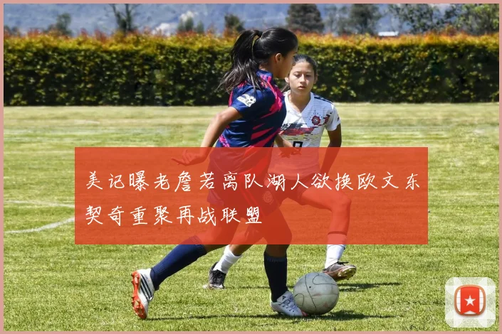 美记曝老詹若离队湖人欲换欧文东契奇重聚再战联盟