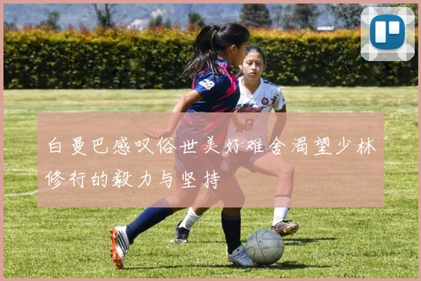 白曼巴感叹俗世美好难舍渴望少林修行的毅力与坚持