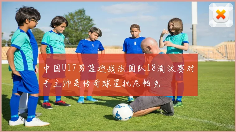 中国U17男篮迎战法国队18淘汰赛对手主帅是传奇球星托尼帕克