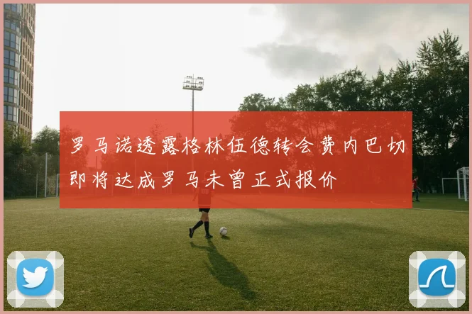 罗马诺透露格林伍德转会费内巴切即将达成罗马未曾正式报价