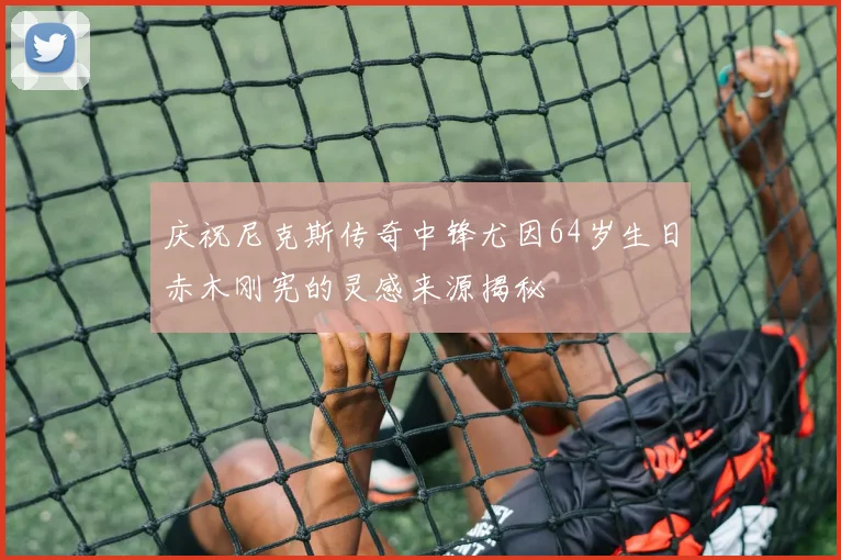 庆祝尼克斯传奇中锋尤因64岁生日赤木刚宪的灵感来源揭秘