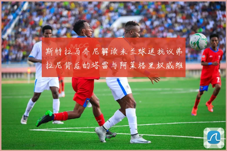 斯特拉马乔尼解读米兰球迷抗议弗拉尼背后的塔雷与阿莱格里权威维护