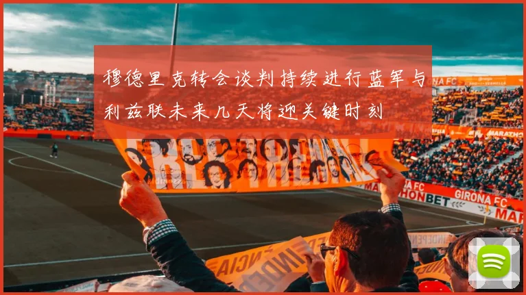穆德里克转会谈判持续进行蓝军与利兹联未来几天将迎关键时刻