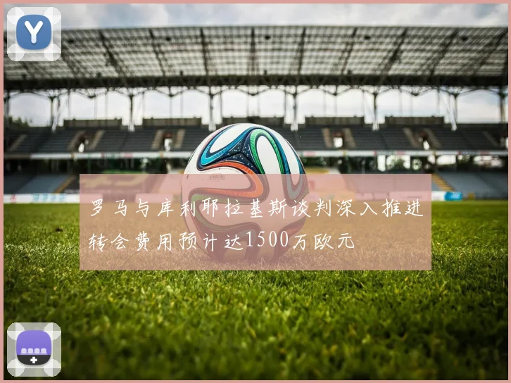 罗马与库利耶拉基斯谈判深入推进转会费用预计达1500万欧元