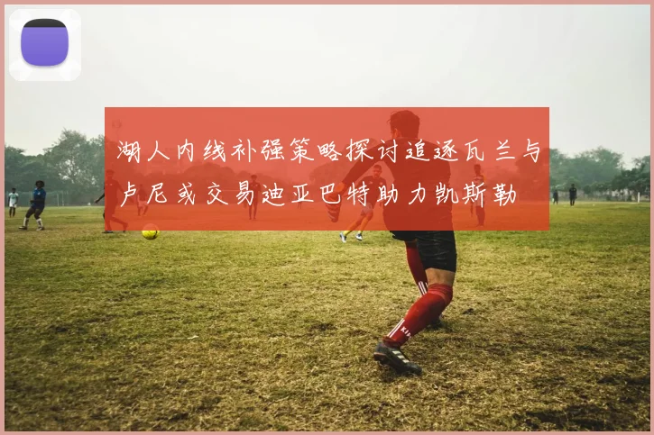 湖人内线补强策略探讨追逐瓦兰与卢尼或交易迪亚巴特助力凯斯勒