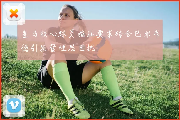 皇马核心球员施压要求转会巴尔韦德引发管理层困扰