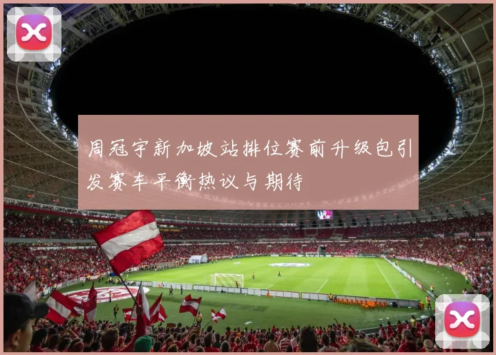 周冠宇新加坡站排位赛前升级包引发赛车平衡热议与期待