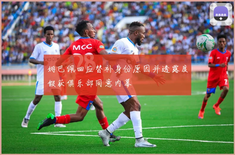 姆巴佩回应替补身份原因并透露度假获俱乐部同意内幕