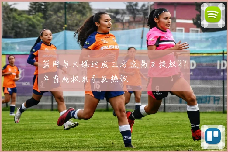 篮网与火媒达成三方交易互换权27年首轮权利引发热议