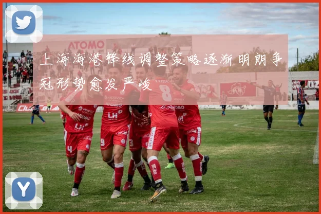 上海海港锋线调整策略逐渐明朗争冠形势愈发严峻