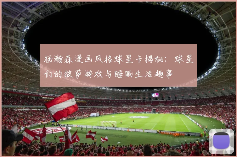 杨瀚森漫画风格球星卡揭秘：球星们的披萨游戏与睡眠生活趣事