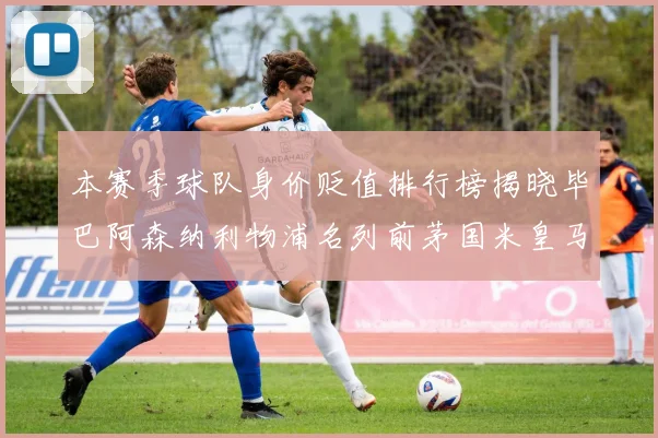 本赛季球队身价贬值排行榜揭晓毕巴阿森纳利物浦名列前茅国米皇马紧随其后