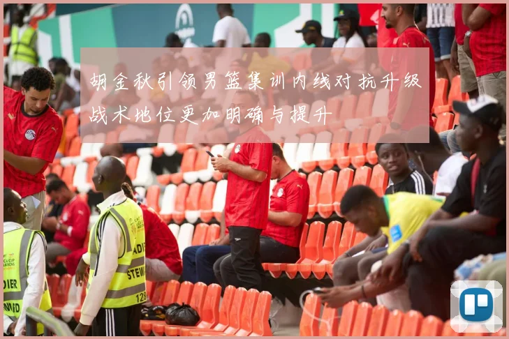 胡金秋引领男篮集训内线对抗升级战术地位更加明确与提升