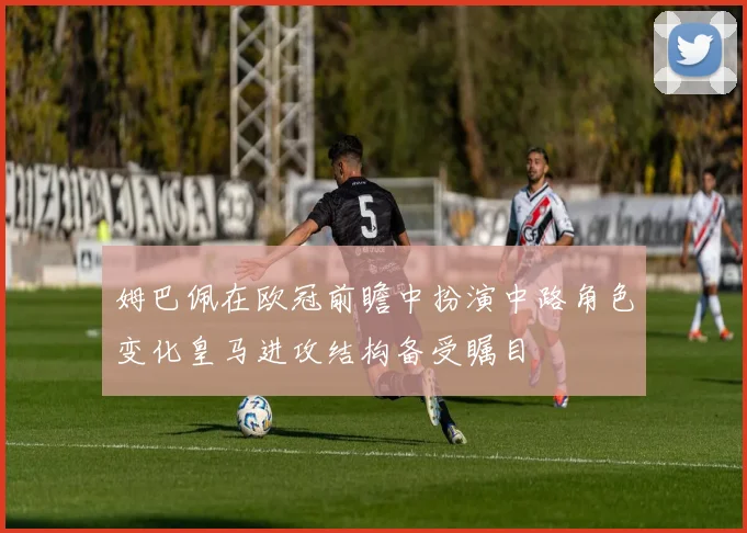 姆巴佩在欧冠前瞻中扮演中路角色变化皇马进攻结构备受瞩目