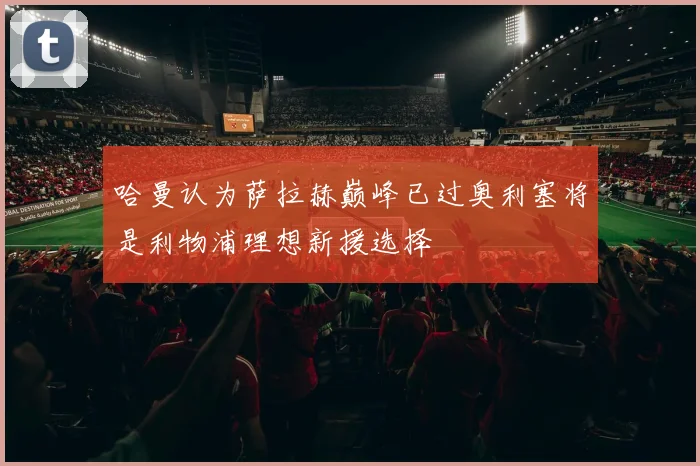 哈曼认为萨拉赫巅峰已过奥利塞将是利物浦理想新援选择