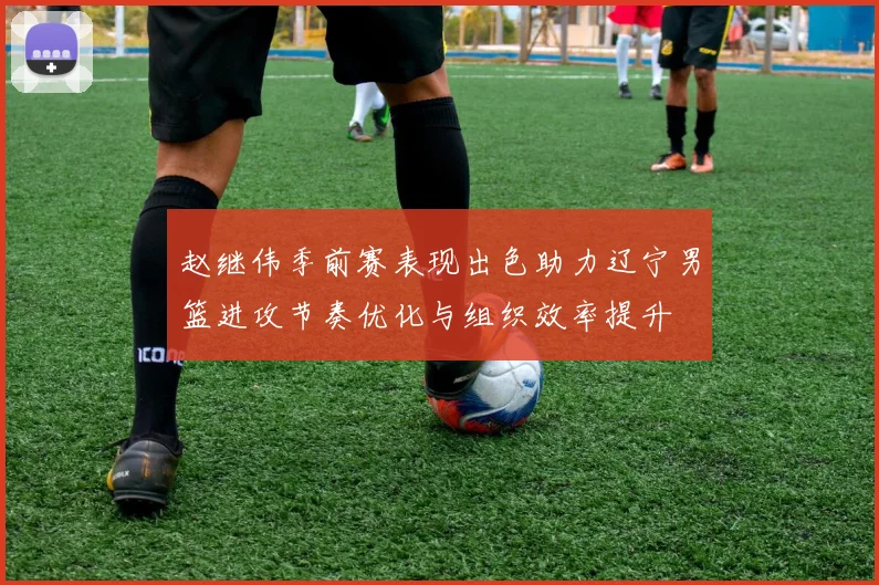赵继伟季前赛表现出色助力辽宁男篮进攻节奏优化与组织效率提升