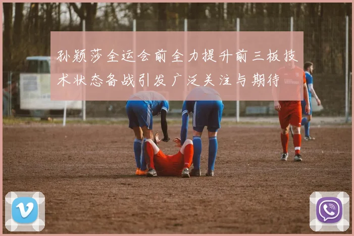 孙颖莎全运会前全力提升前三板技术状态备战引发广泛关注与期待