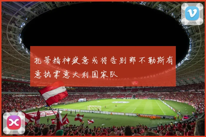 孔蒂精神疲惫或将告别那不勒斯有意执掌意大利国家队