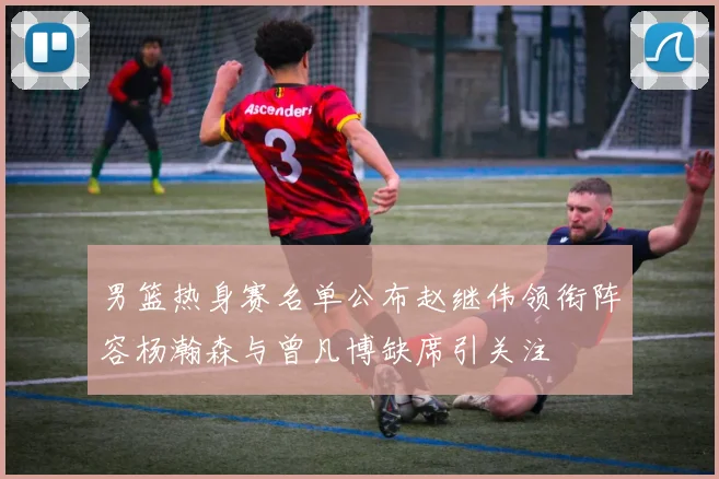 男篮热身赛名单公布赵继伟领衔阵容杨瀚森与曾凡博缺席引关注