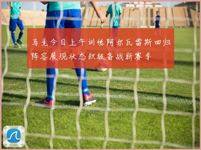 马竞今日上午训练阿尔瓦雷斯回归阵容展现状态积极备战新赛季